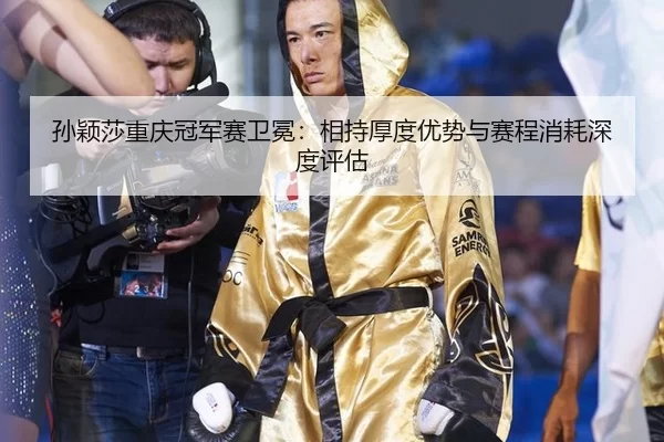 孙颖莎重庆冠军赛卫冕：相持厚度优势与赛程消耗深度评估